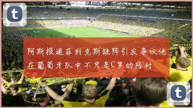 阿斯报道菲利克斯缺阵引发争议他在葡萄牙队中不只是C罗的陪衬
