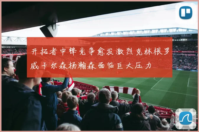 开拓者中锋竞争愈发激烈克林根罗威卡尔森杨瀚森面临巨大压力