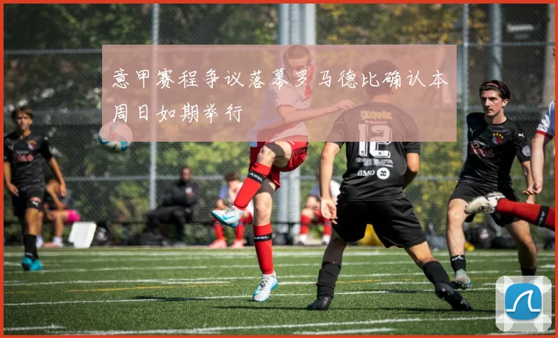 意甲赛程争议落幕罗马德比确认本周日如期举行