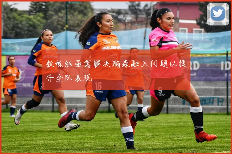 教练组亟需解决瀚森融入问题以提升全队表现