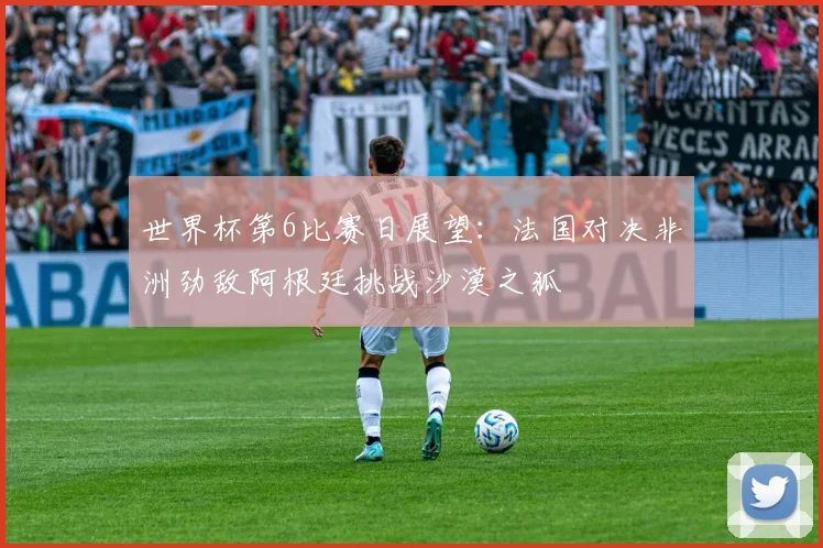 世界杯第6比赛日展望：法国对决非洲劲敌阿根廷挑战沙漠之狐