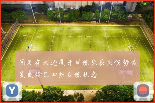 国足在大连展开训练朱辰杰伤势恢复良好已回归合练状态