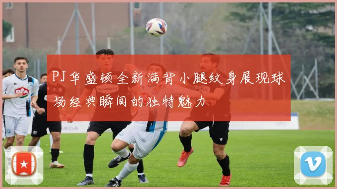 PJ华盛顿全新满背小腿纹身展现球场经典瞬间的独特魅力
