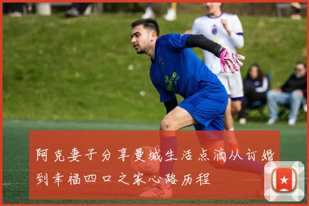 阿克妻子分享曼城生活点滴从订婚到幸福四口之家心路历程