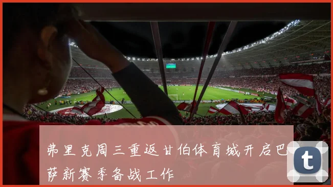 弗里克周三重返甘伯体育城开启巴萨新赛季备战工作