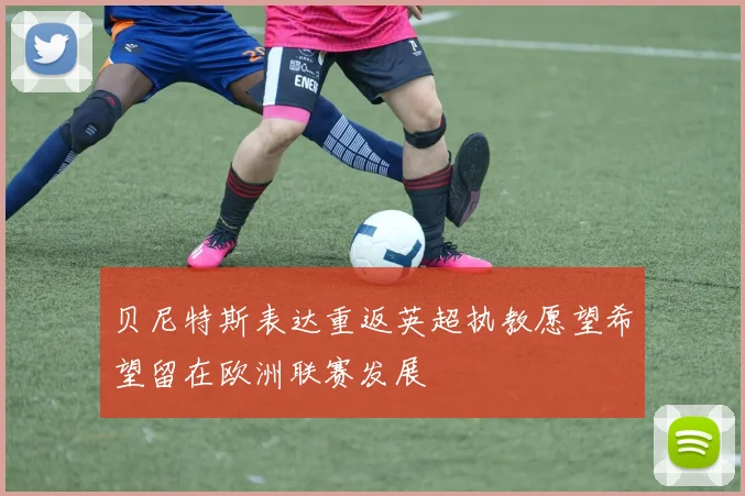 贝尼特斯表达重返英超执教愿望希望留在欧洲联赛发展