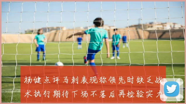 杨健点评马刺表现称领先时缺乏战术执行期待下场不落后再检验实力