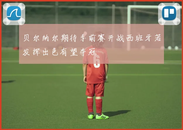 贝尔纳尔期待季前赛开战西班牙若发挥出色有望夺冠