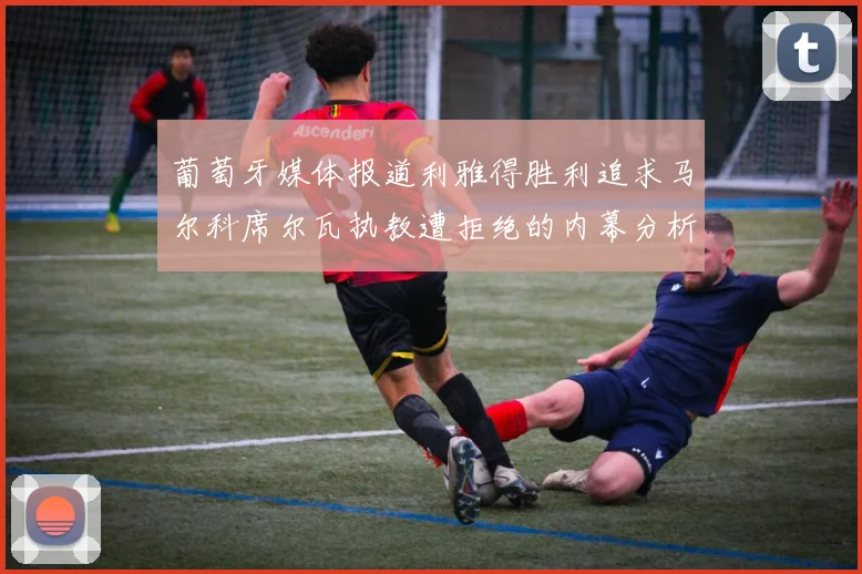 葡萄牙媒体报道利雅得胜利追求马尔科席尔瓦执教遭拒绝的内幕分析