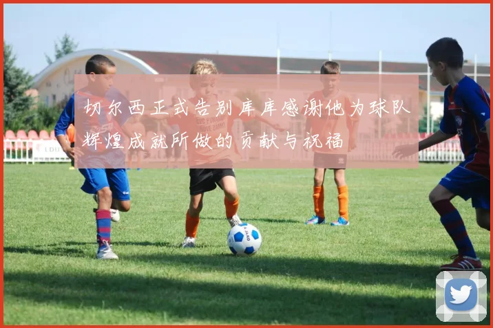切尔西正式告别库库感谢他为球队辉煌成就所做的贡献与祝福