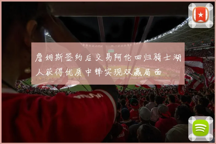 詹姆斯签约后交易阿伦回归骑士湖人获得优质中锋实现双赢局面