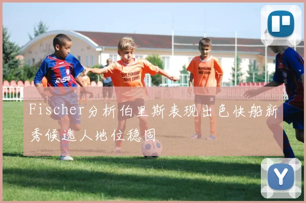 Fischer分析伯里斯表现出色快船新秀候选人地位稳固