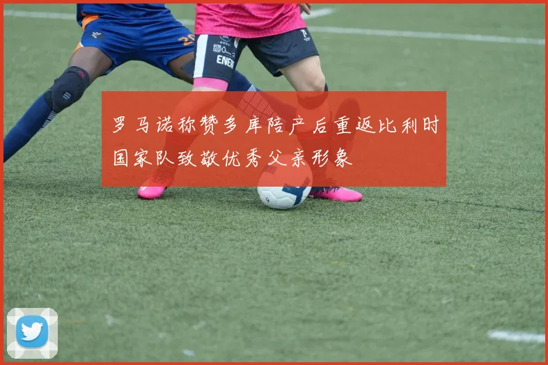 罗马诺称赞多库陪产后重返比利时国家队致敬优秀父亲形象