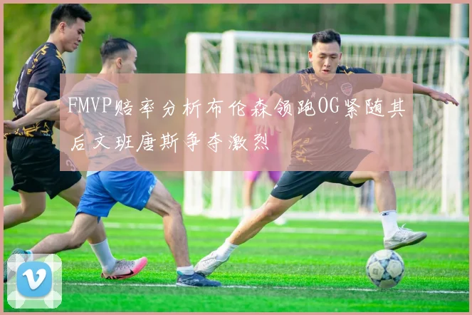 FMVP赔率分析布伦森领跑OG紧随其后文班唐斯争夺激烈